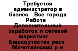 Требуется администратор в бизнес - Все города Работа » Дополнительный заработок и сетевой маркетинг   . Башкортостан респ.,Мечетлинский р-н